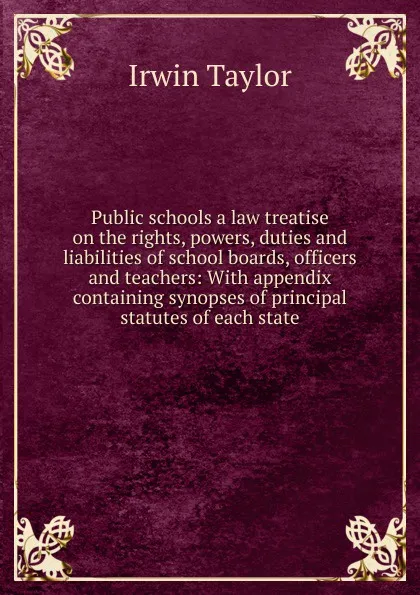 Обложка книги Public schools a law treatise on the rights, powers, duties and liabilities of school boards, officers and teachers: With appendix containing synopses of principal statutes of each state, Irwin Taylor