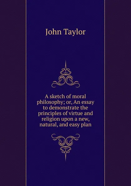 Обложка книги A sketch of moral philosophy; or, An essay to demonstrate the principles of virtue and religion upon a new, natural, and easy plan, Taylor John