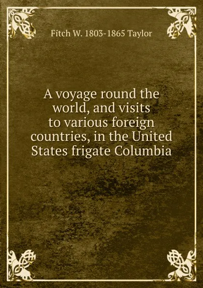 Обложка книги A voyage round the world, and visits to various foreign countries, in the United States frigate Columbia ., Fitch W. 1803-1865 Taylor