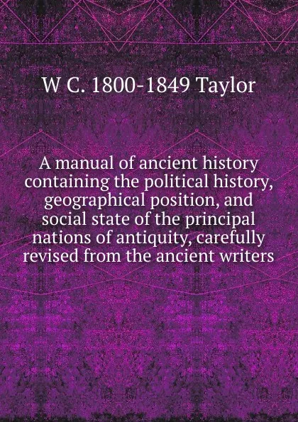 Обложка книги A manual of ancient history containing the political history, geographical position, and social state of the principal nations of antiquity, carefully revised from the ancient writers, W C. 1800-1849 Taylor