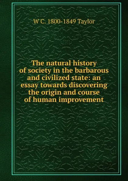 Обложка книги The natural history of society in the barbarous and civilized state: an essay towards discovering the origin and course of human improvement, W C. 1800-1849 Taylor