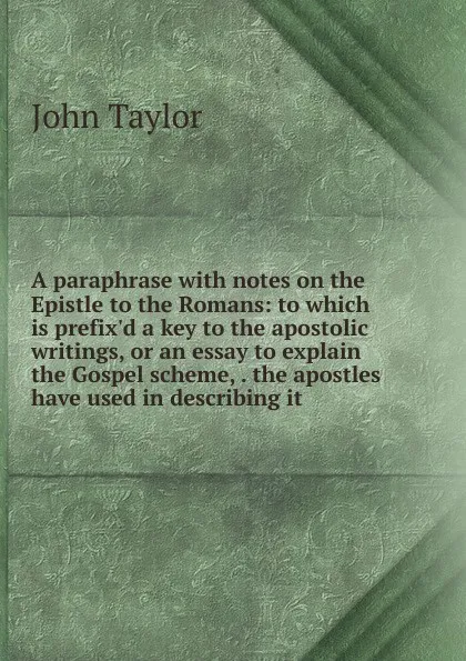 Обложка книги A paraphrase with notes on the Epistle to the Romans: to which is prefix.d a key to the apostolic writings, or an essay to explain the Gospel scheme, . the apostles have used in describing it, Taylor John