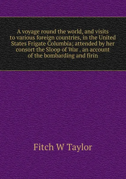 Обложка книги A voyage round the world, and visits to various foreign countries, in the United States Frigate Columbia; attended by her consort the Sloop of War . an account of the bombarding and firin, Fitch W Taylor