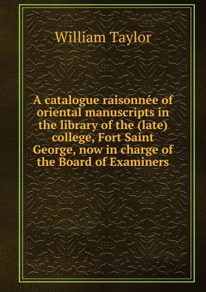 Обложка книги A catalogue raisonnee of oriental manuscripts in the library of the (late) college, Fort Saint George, now in charge of the Board of Examiners, William Taylor