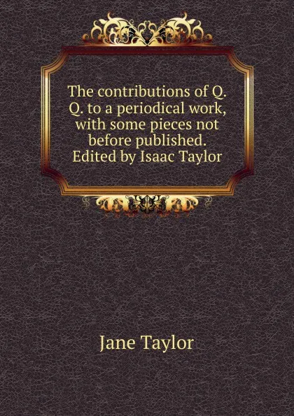 Обложка книги The contributions of Q.Q. to a periodical work, with some pieces not before published. Edited by Isaac Taylor, Jane Taylor