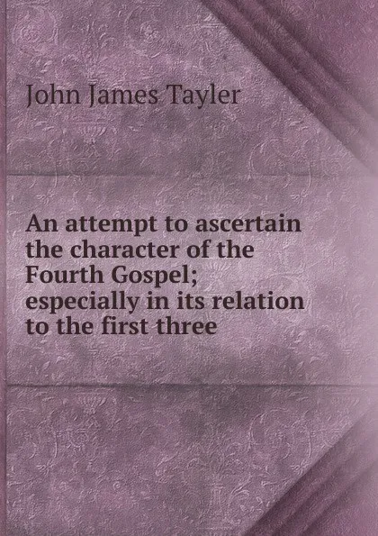 Обложка книги An attempt to ascertain the character of the Fourth Gospel; especially in its relation to the first three, John James Tayler