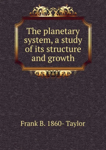 Обложка книги The planetary system, a study of its structure and growth, Frank B. 1860- Taylor