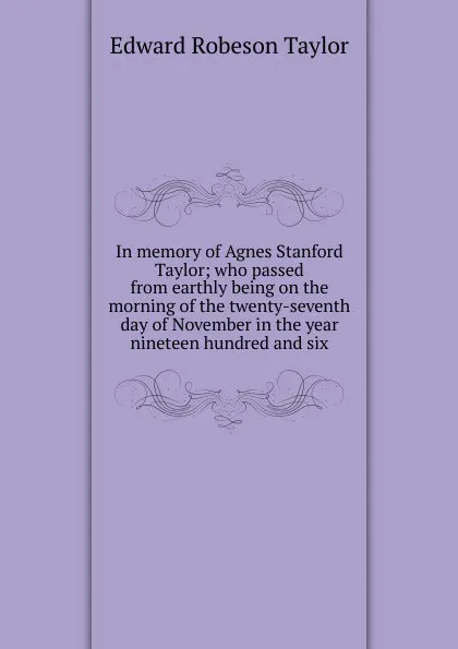 Обложка книги In memory of Agnes Stanford Taylor; who passed from earthly being on the morning of the twenty-seventh day of November in the year nineteen hundred and six, Edward Robeson Taylor