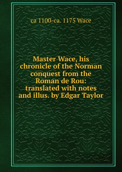 Обложка книги Master Wace, his chronicle of the Norman conquest from the Roman de Rou: translated with notes and illus. by Edgar Taylor, ca 1100-ca. 1175 Wace