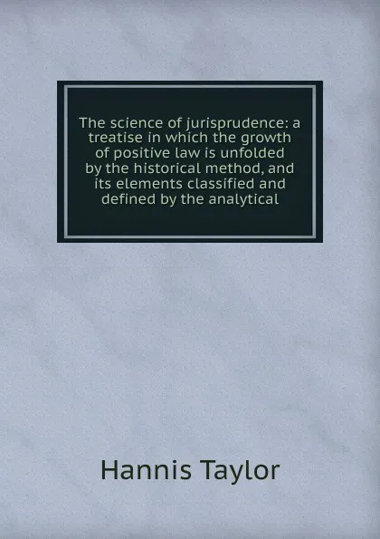 Обложка книги The science of jurisprudence: a treatise in which the growth of positive law is unfolded by the historical method, and its elements classified and defined by the analytical, Hannis Taylor