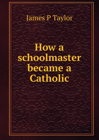 Обложка книги How a schoolmaster became a Catholic, James P Taylor