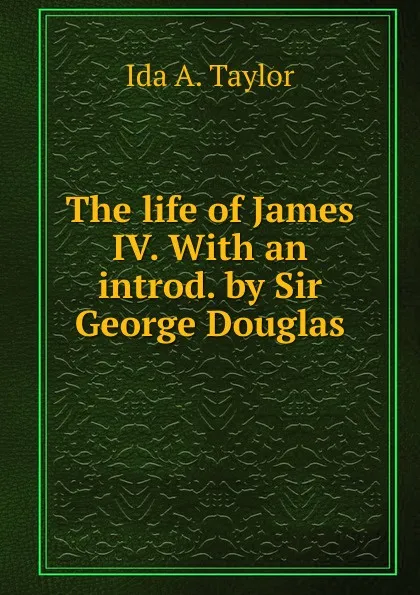 Обложка книги The life of James IV. With an introd. by Sir George Douglas, Ida A. Taylor
