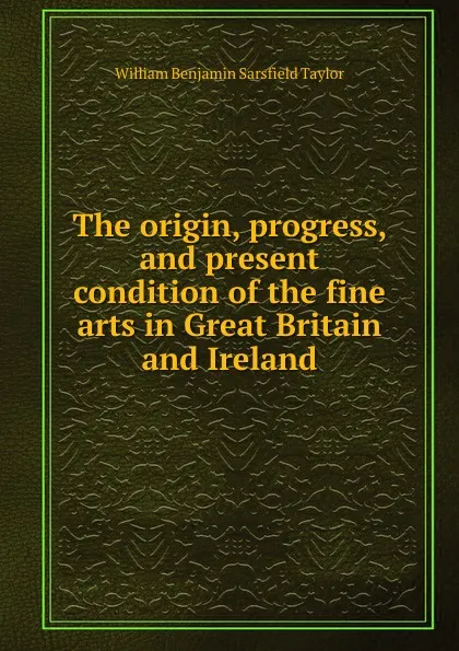 Обложка книги The origin, progress, and present condition of the fine arts in Great Britain and Ireland, William Benjamin Sarsfield Taylor