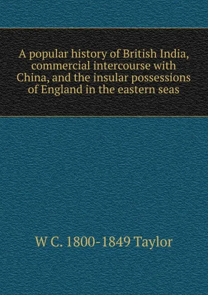 Обложка книги A popular history of British India, commercial intercourse with China, and the insular possessions of England in the eastern seas, W C. 1800-1849 Taylor