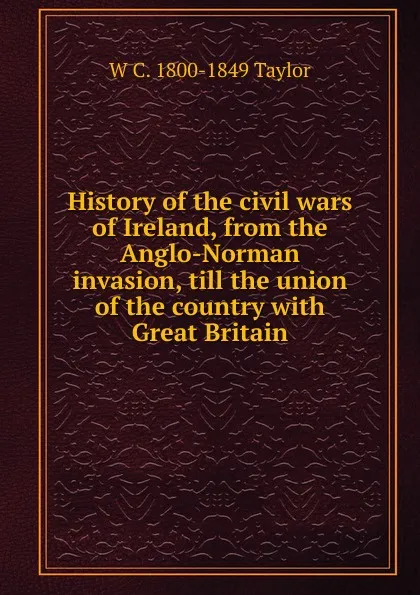 Обложка книги History of the civil wars of Ireland, from the Anglo-Norman invasion, till the union of the country with Great Britain, W C. 1800-1849 Taylor