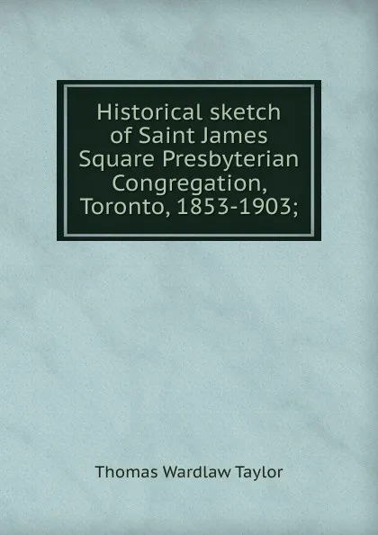 Обложка книги Historical sketch of Saint James Square Presbyterian Congregation, Toronto, 1853-1903;, Thomas Wardlaw Taylor