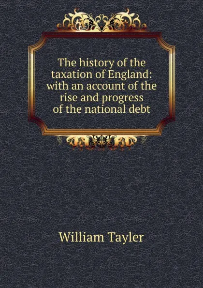 Обложка книги The history of the taxation of England: with an account of the rise and progress of the national debt, William Tayler