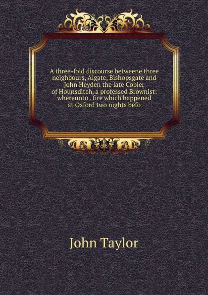 Обложка книги A three-fold discourse betweene three neighbours, Algate, Bishopsgate and John Heyden the late Cobler of Hounsditch, a professed Brownist: whereunto . fire which happened at Oxford two nights befo, Taylor John