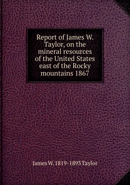 Обложка книги Report of James W. Taylor, on the mineral resources of the United States east of the Rocky mountains 1867, James W. 1819-1893 Taylor
