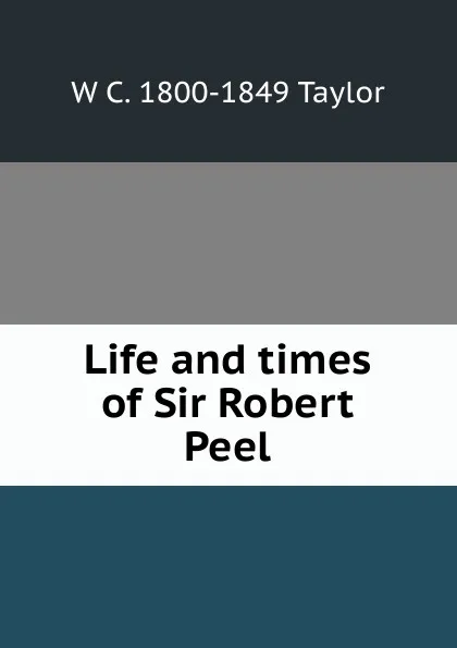 Обложка книги Life and times of Sir Robert Peel, W C. 1800-1849 Taylor