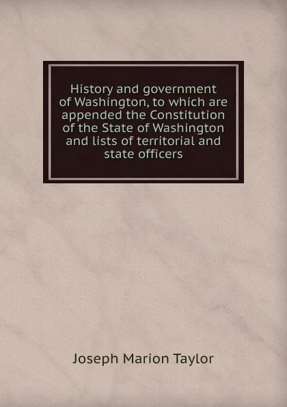 Обложка книги History and government of Washington, to which are appended the Constitution of the State of Washington and lists of territorial and state officers, Joseph Marion Taylor