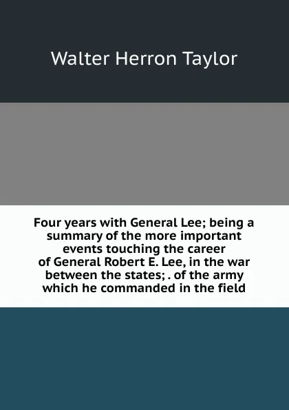 Обложка книги Four years with General Lee; being a summary of the more important events touching the career of General Robert E. Lee, in the war between the states; . of the army which he commanded in the field, Walter Herron Taylor