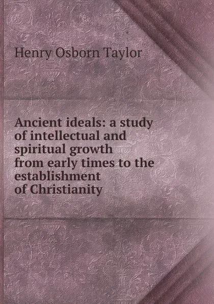 Обложка книги Ancient ideals: a study of intellectual and spiritual growth from early times to the establishment of Christianity, Henry Osborn Taylor