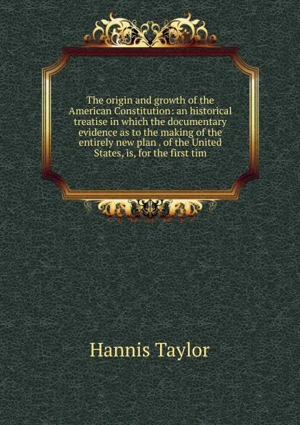 Обложка книги The origin and growth of the American Constitution: an historical treatise in which the documentary evidence as to the making of the entirely new plan . of the United States, is, for the first tim, Hannis Taylor