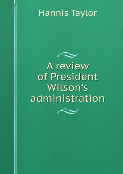 Обложка книги A review of President Wilson.s administration, Hannis Taylor