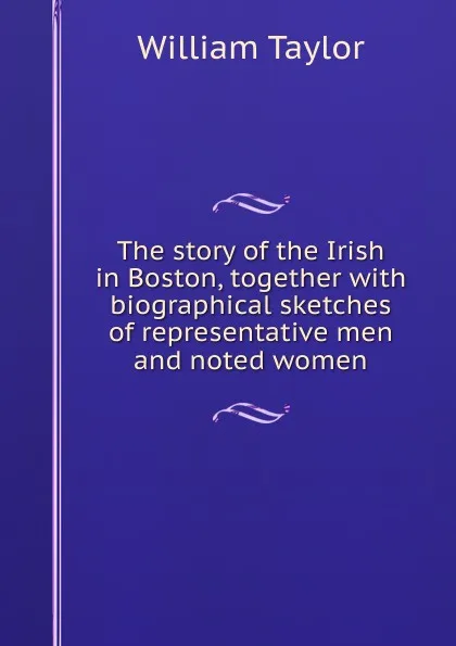 Обложка книги The story of the Irish in Boston, together with biographical sketches of representative men and noted women, William Taylor