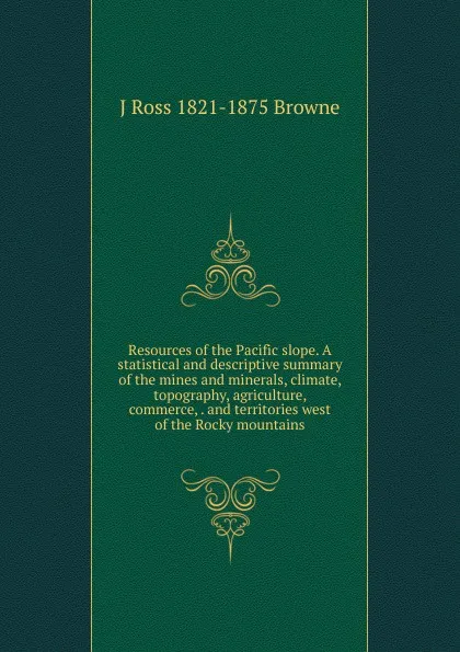 Обложка книги Resources of the Pacific slope. A statistical and descriptive summary of the mines and minerals, climate, topography, agriculture, commerce, . and territories west of the Rocky mountains, J Ross 1821-1875 Browne