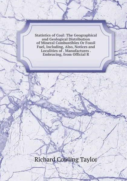 Обложка книги Statistics of Coal: The Geographical and Geological Distribution of Mineral Combustibles Or Fossil Fuel, Including, Also, Notices and Localities of . Manufactures . Embracing, from Official R, Richard Cowling Taylor