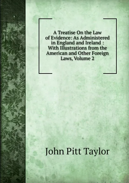 Обложка книги A Treatise On the Law of Evidence: As Administered in England and Ireland : With Illustrations from the American and Other Foreign Laws, Volume 2, John Pitt Taylor