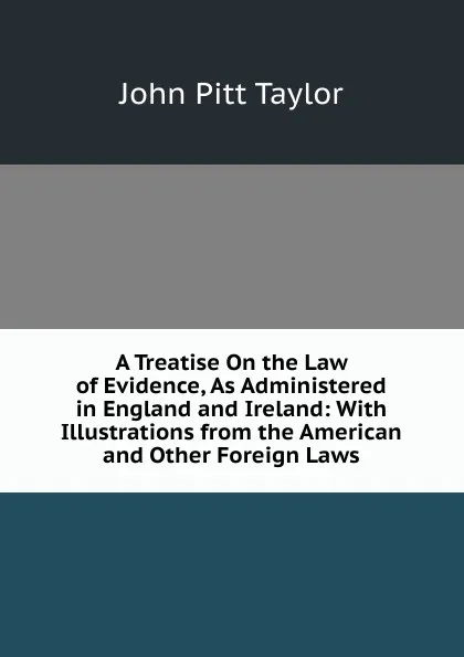 Обложка книги A Treatise On the Law of Evidence, As Administered in England and Ireland: With Illustrations from the American and Other Foreign Laws, John Pitt Taylor