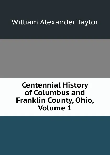 Обложка книги Centennial History of Columbus and Franklin County, Ohio, Volume 1, William Alexander Taylor