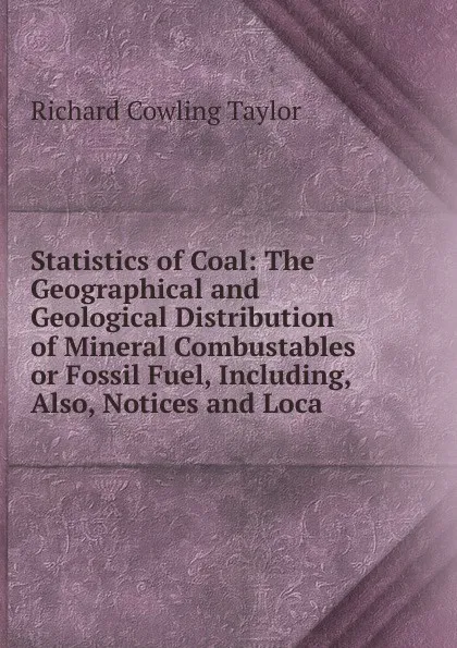 Обложка книги Statistics of Coal: The Geographical and Geological Distribution of Mineral Combustables or Fossil Fuel, Including, Also, Notices and Loca, Richard Cowling Taylor