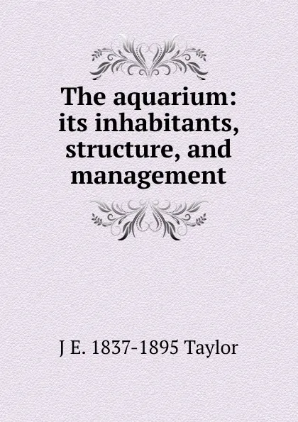 Обложка книги The aquarium: its inhabitants, structure, and management, J E. 1837-1895 Taylor