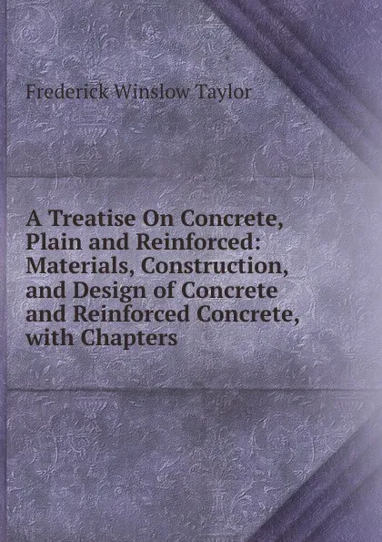 Обложка книги A Treatise On Concrete, Plain and Reinforced: Materials, Construction, and Design of Concrete and Reinforced Concrete, with Chapters, Frederick Winslow Taylor