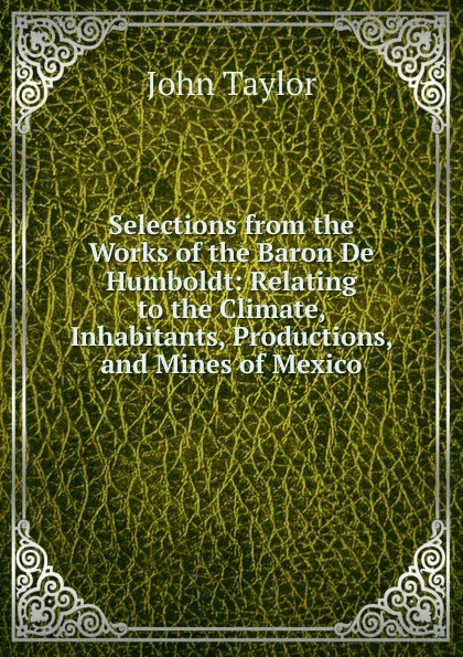 Обложка книги Selections from the Works of the Baron De Humboldt: Relating to the Climate, Inhabitants, Productions, and Mines of Mexico, Taylor John