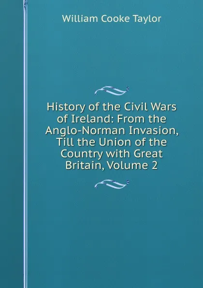 Обложка книги History of the Civil Wars of Ireland: From the Anglo-Norman Invasion, Till the Union of the Country with Great Britain, Volume 2, W. C. Taylor