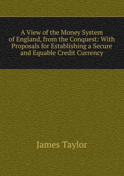 Обложка книги A View of the Money System of England, from the Conquest: With Proposals for Establishing a Secure and Equable Credit Currency, James Taylor