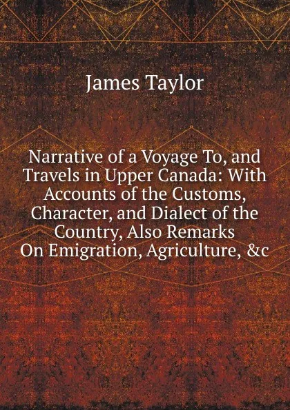 Обложка книги Narrative of a Voyage To, and Travels in Upper Canada: With Accounts of the Customs, Character, and Dialect of the Country, Also Remarks On Emigration, Agriculture, .c, James Taylor