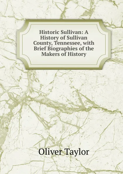 Обложка книги Historic Sullivan: A History of Sullivan County, Tennessee, with Brief Biographies of the Makers of History, Oliver Taylor