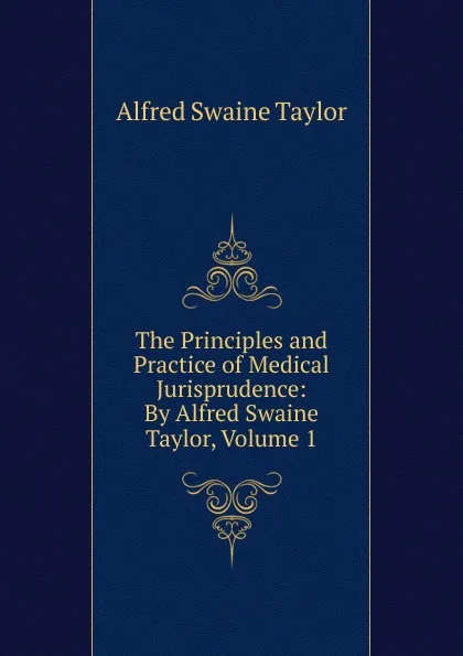 Обложка книги The Principles and Practice of Medical Jurisprudence: By Alfred Swaine Taylor, Volume 1, Alfred Swaine Taylor