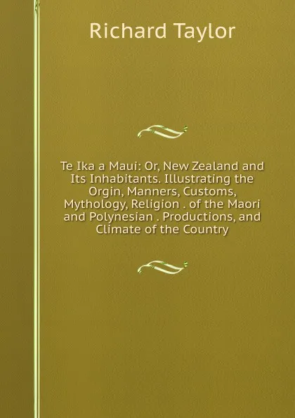 Обложка книги Te Ika a Maui: Or, New Zealand and Its Inhabitants. Illustrating the Orgin, Manners, Customs, Mythology, Religion . of the Maori and Polynesian . Productions, and Climate of the Country, Richard Taylor
