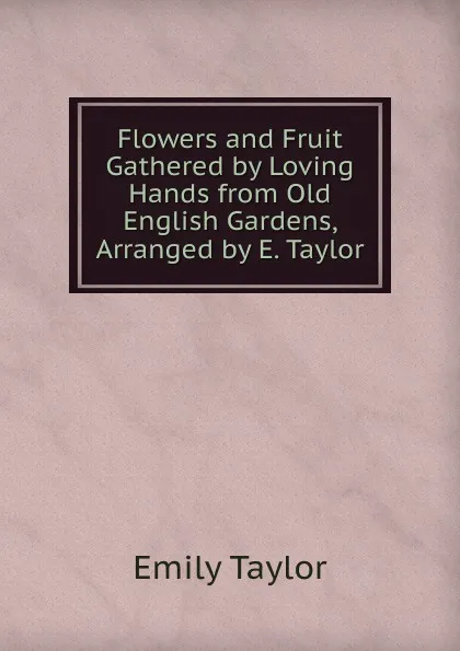 Обложка книги Flowers and Fruit Gathered by Loving Hands from Old English Gardens, Arranged by E. Taylor, Emily Taylor