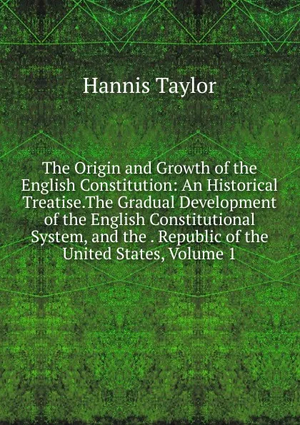 Обложка книги The Origin and Growth of the English Constitution: An Historical Treatise.The Gradual Development of the English Constitutional System, and the . Republic of the United States, Volume 1, Hannis Taylor