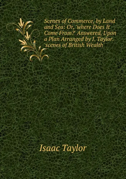 Обложка книги Scenes of Commerce, by Land and Sea: Or, .where Does It Come From.. Answered, Upon a Plan Arranged by I. Taylor. .scenes of British Wealth.., Isaac Taylor