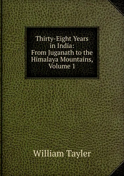 Обложка книги Thirty-Eight Years in India: From Juganath to the Himalaya Mountains, Volume 1, William Tayler