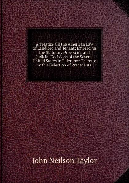 Обложка книги A Treatise On the American Law of Landlord and Tenant: Embracing the Statutory Provisions and Judicial Decisions of the Several United States in Reference Thereto; with a Selection of Precedents, John Neilson Taylor